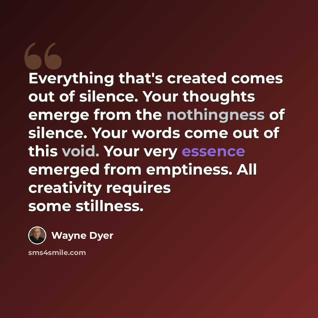 “Everything that's created comes out of silence. Your thoughts emerge from the nothingness of silence. Your words come out of this void. Your very essence emerged from emptiness. All creativity requires some stillness.” quote by Wayne Dyer