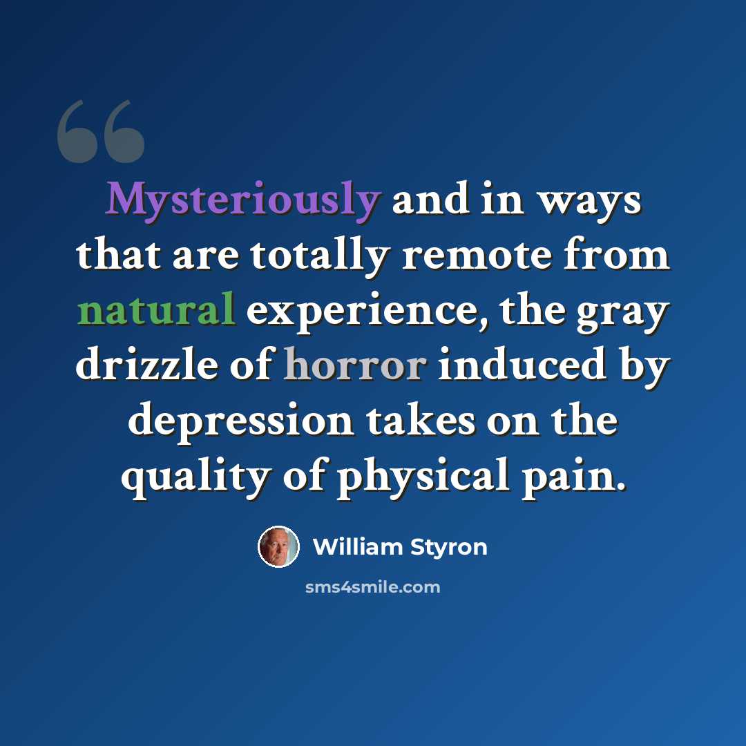 “Mysteriously and in ways that are totally remote from natural experience, the gray drizzle of horror induced by depression takes on the quality of physical pain.” quote by William Styron
