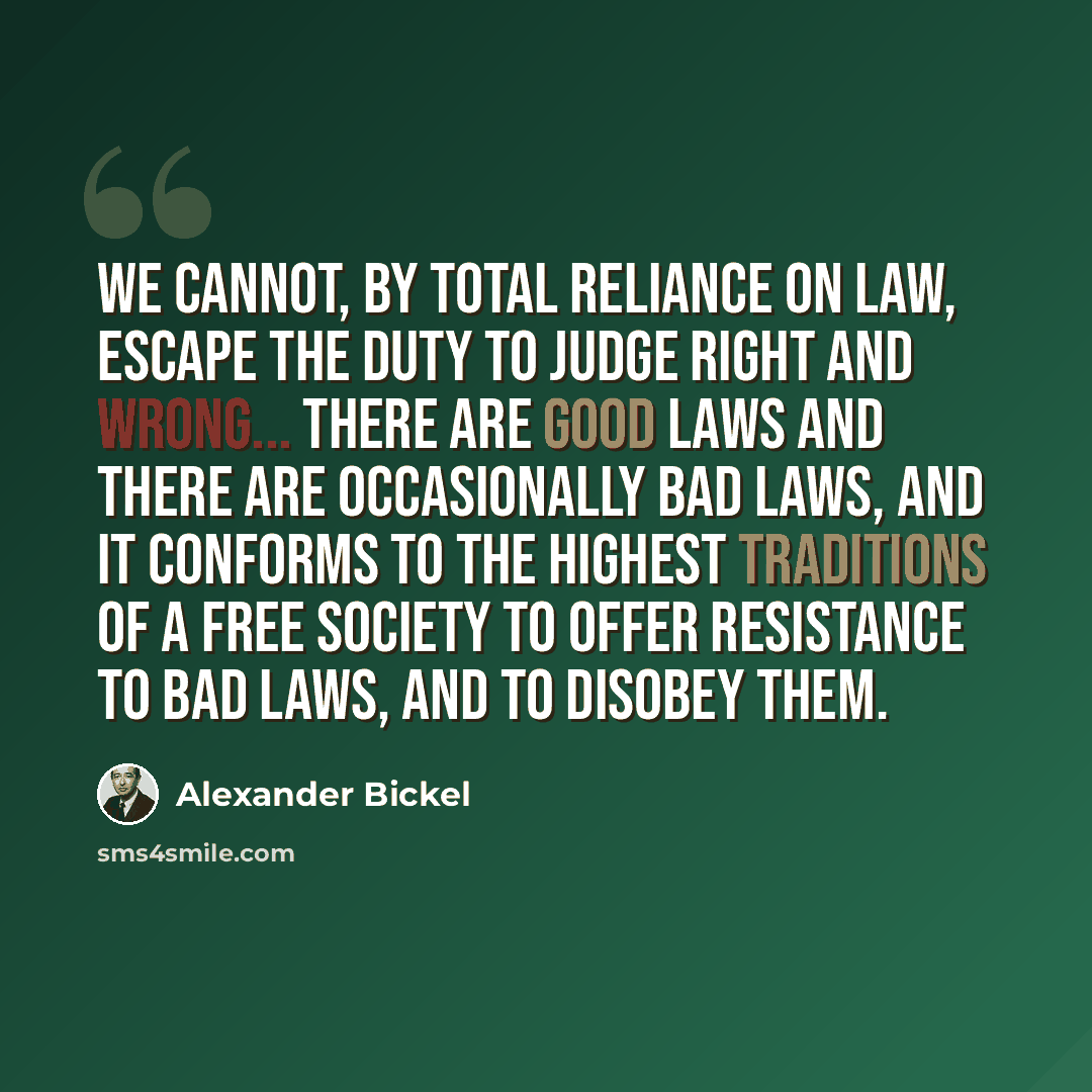“We cannot, by total reliance on law, escape the duty to judge right and wrong... There are good laws and there are occasionally bad laws, and it conforms to the highest traditions of a free society to offer resistance to bad laws, and to disobey them.” quote by Alexander Bickel