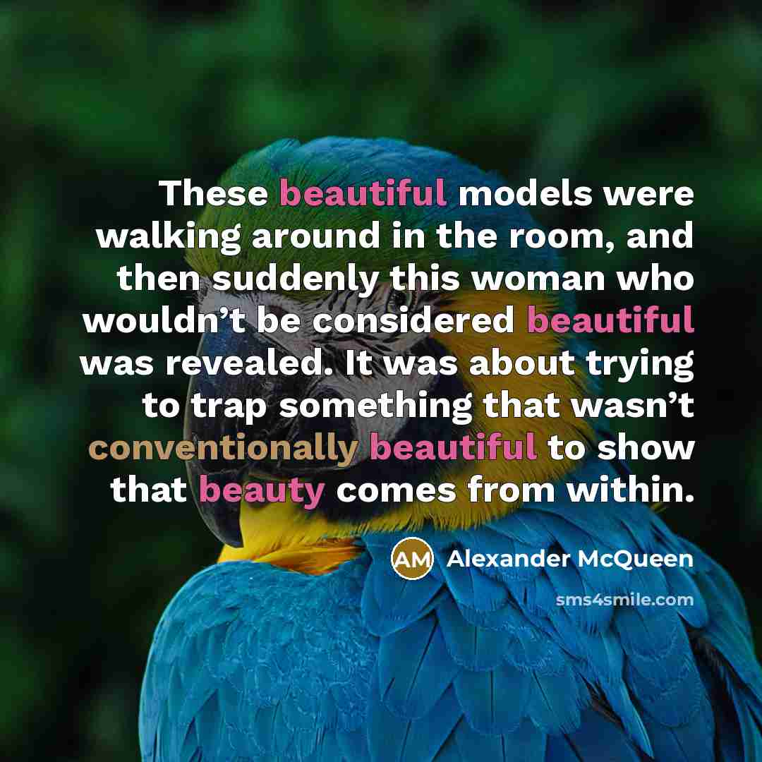 “These beautiful models were walking around in the room, and then suddenly this woman who wouldn’t be considered beautiful was revealed. It was about trying to trap something that wasn’t conventionally beautiful to show that beauty comes from within.” quote by Alexander McQueen