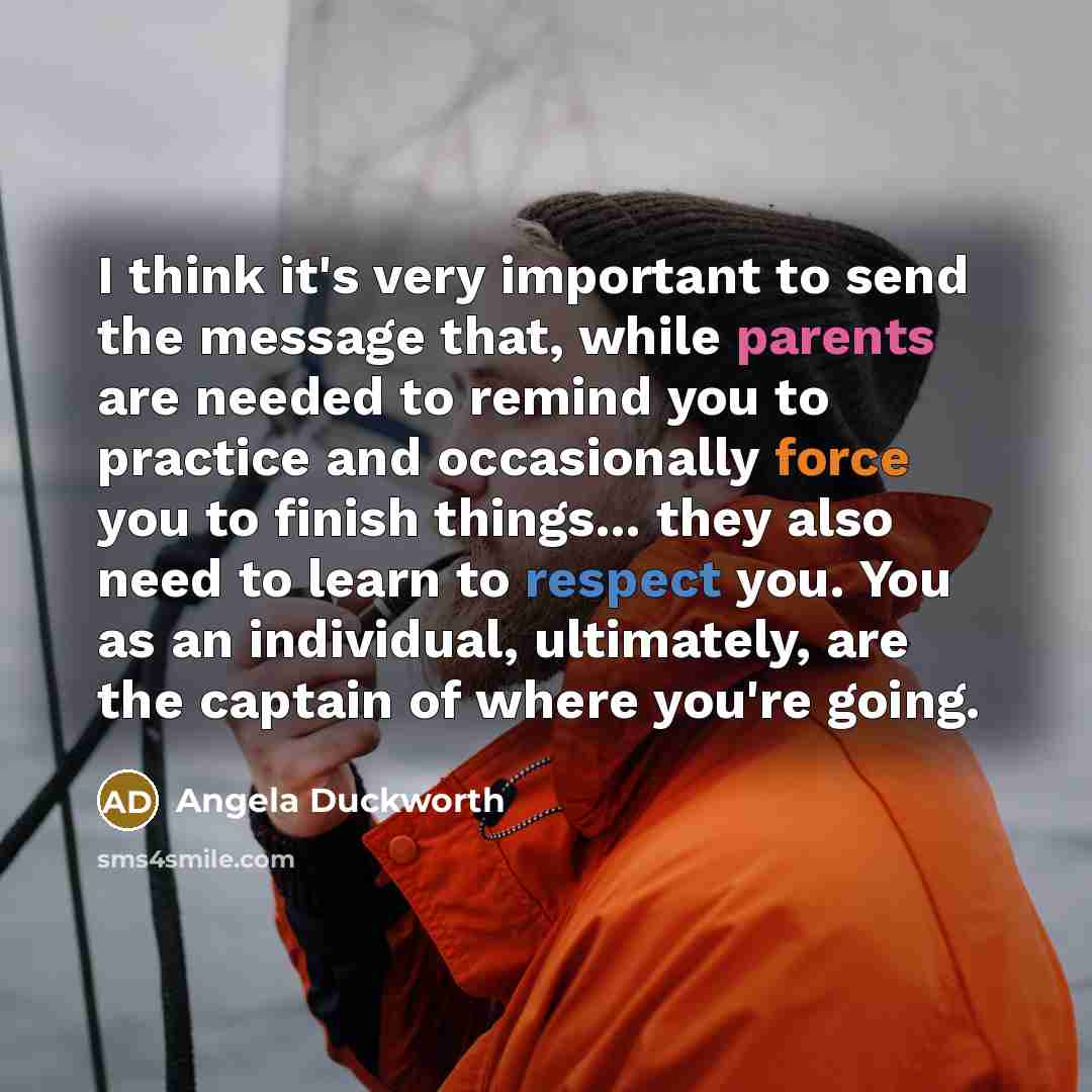 “I think it's very important to send the message that, while parents are needed to remind you to practice and occasionally force you to finish things... they also need to learn to respect you. You as an individual, ultimately, are the captain of where you're going.” quote by Angela Duckworth