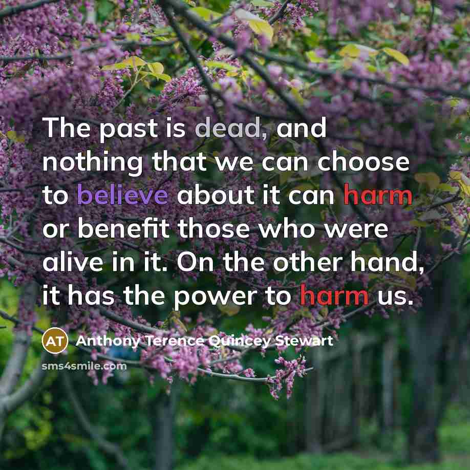 “The past is dead, and nothing that we can choose to believe about it can harm or benefit those who were alive in it. On the other hand, it has the power to harm us.” quote by Anthony Terence Quincey Stewart