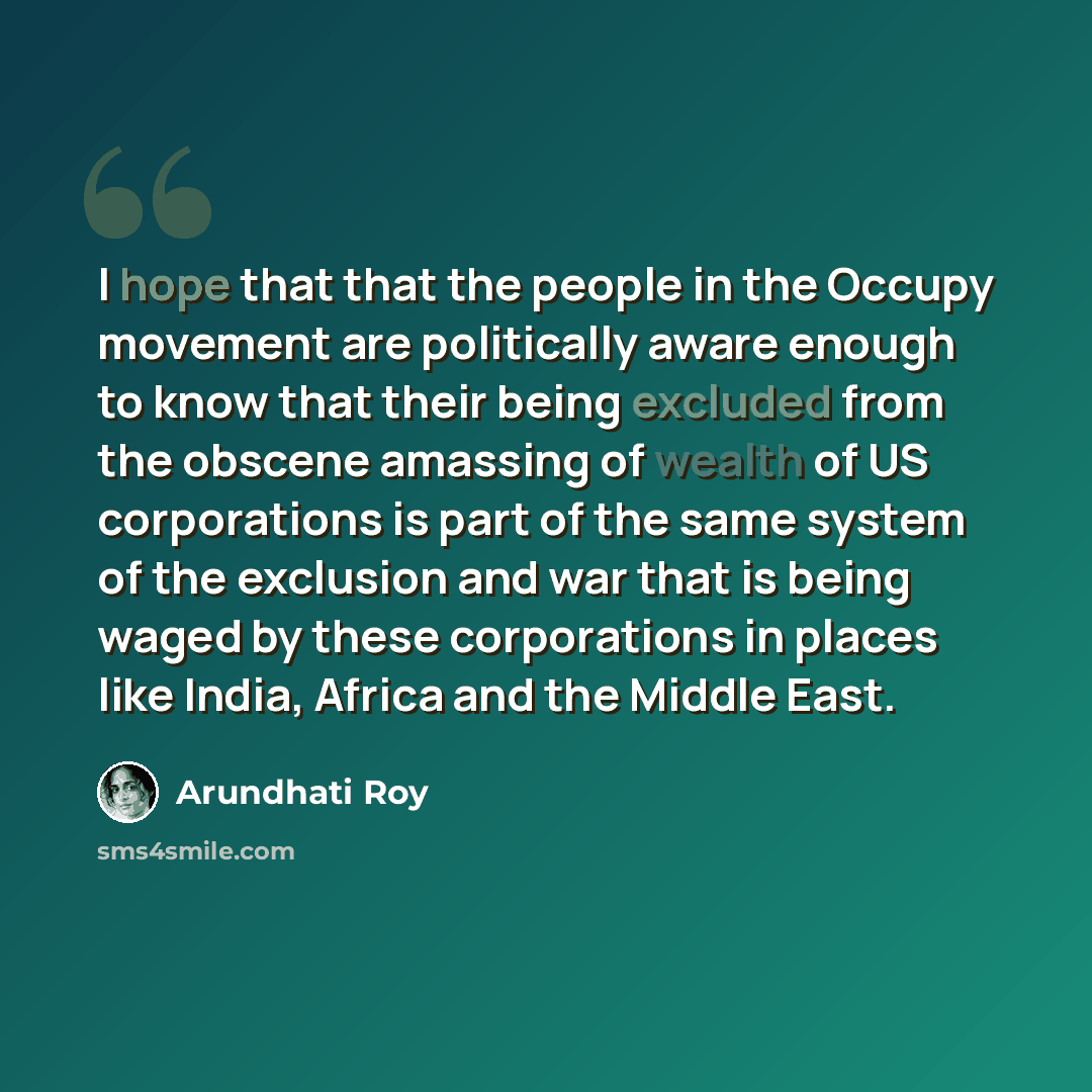 “I hope that that the people in the Occupy movement are politically aware enough to know that their being excluded from the obscene amassing of wealth of US corporations is part of the same system of the exclusion and war that is being waged by these corporations in places like India, Africa and…” quote by Arundhati Roy