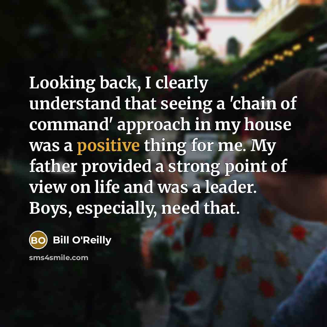 “Looking back, I clearly understand that seeing a 'chain of command' approach in my house was a positive thing for me. My father provided a strong point of view on life and was a leader. Boys, especially, need that.” quote by Bill O'Reilly