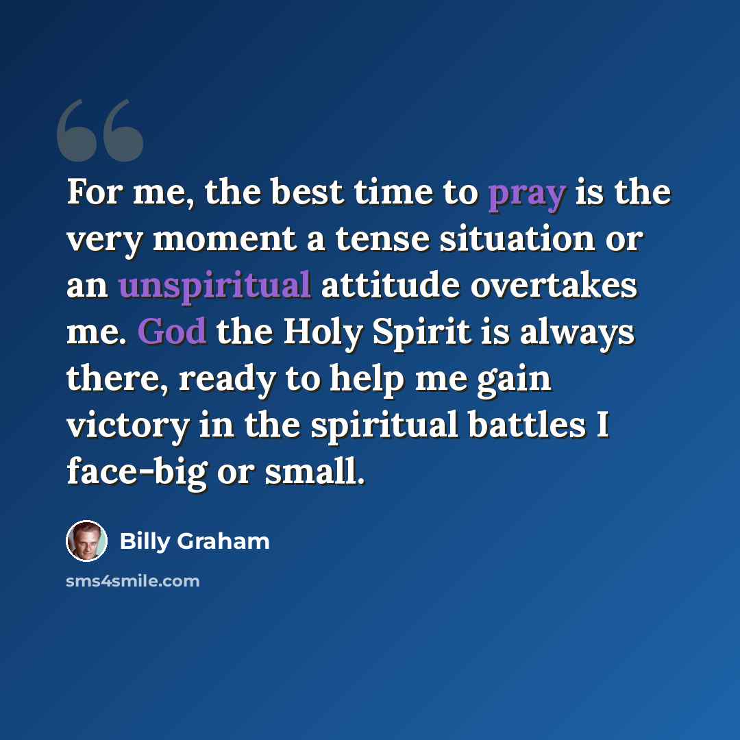 “For me, the best time to pray is the very moment a tense situation or an unspiritual attitude overtakes me. God the Holy Spirit is always there, ready to help me gain victory in the spiritual battles I face-big or small.” quote by Billy Graham