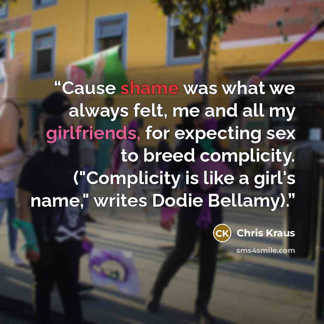 “Cause shame was what we always felt, me and all my girlfriends, for expecting sex to breed complicity. ("Complicity is like a girl's name," writes Dodie Bellamy).” quote by Chris Kraus