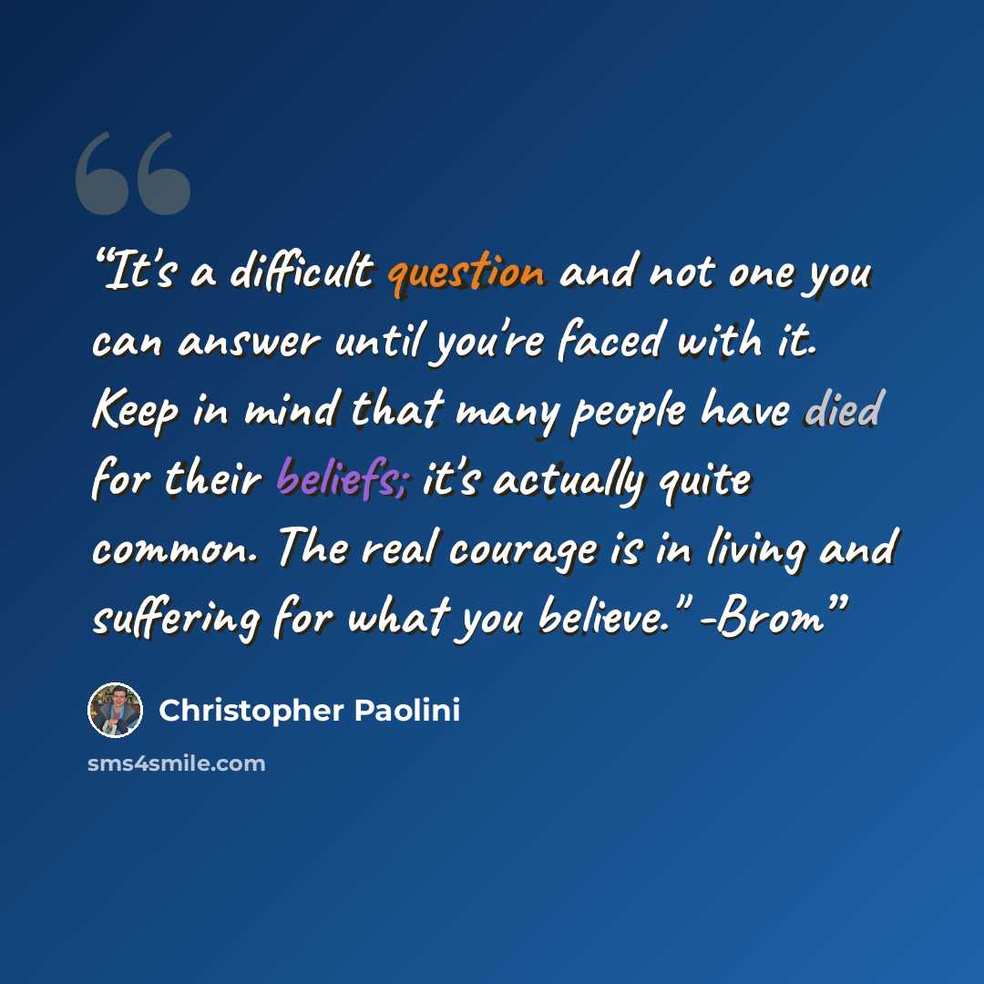 “It's a difficult question and not one you can answer until you're faced with it. Keep in mind that many people have died for their beliefs; it's actually quite common. The real courage is in living and suffering for what you believe." -Brom” quote by Christopher Paolini