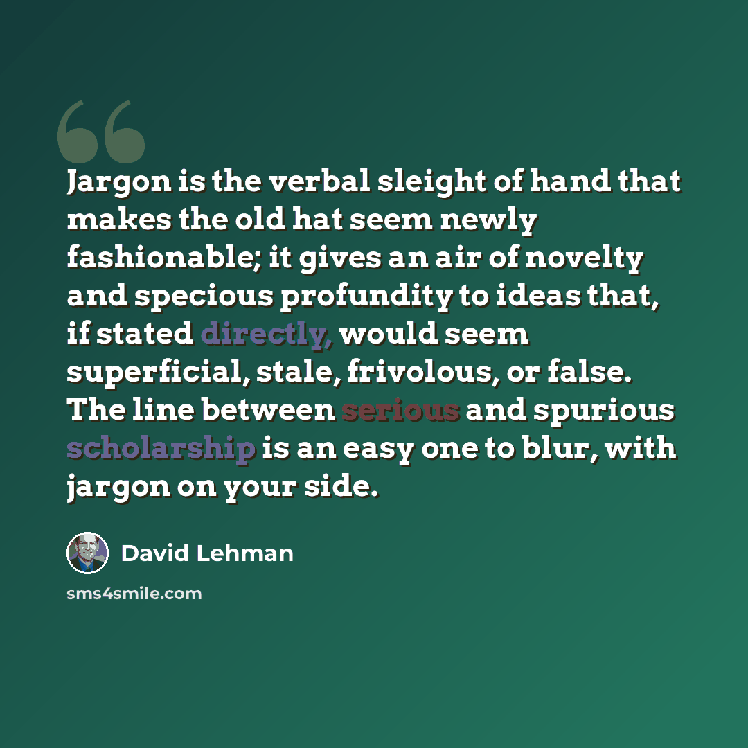 “Jargon is the verbal sleight of hand that makes the old hat seem newly fashionable; it gives an air of novelty and specious profundity to ideas that, if stated directly, would seem superficial, stale, frivolous, or false. The line between serious and spurious scholarship is an easy one to blur…” quote by David Lehman