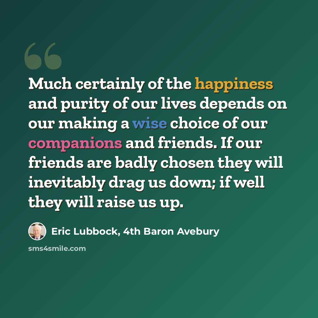 “Much certainly of the happiness and purity of our lives depends on our making a wise choice of our companions and friends. If our friends are badly chosen they will inevitably drag us down; if well they will raise us up.” quote by Eric Lubbock, 4th Baron Avebury