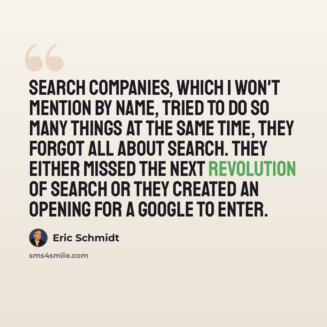“Search companies, which I won't mention by name, tried to do so many things at the same time, they forgot all about search. They either missed the next revolution of search or they created an opening for a Google to enter.” quote by Eric Schmidt