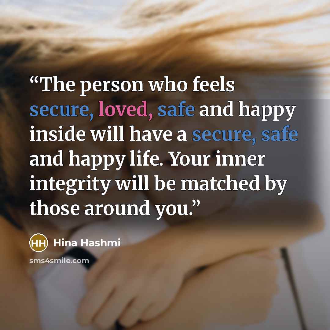 “The person who feels secure, loved, safe and happy inside will have a secure, safe and happy life. Your inner integrity will be matched by those around you.” quote by Hina Hashmi