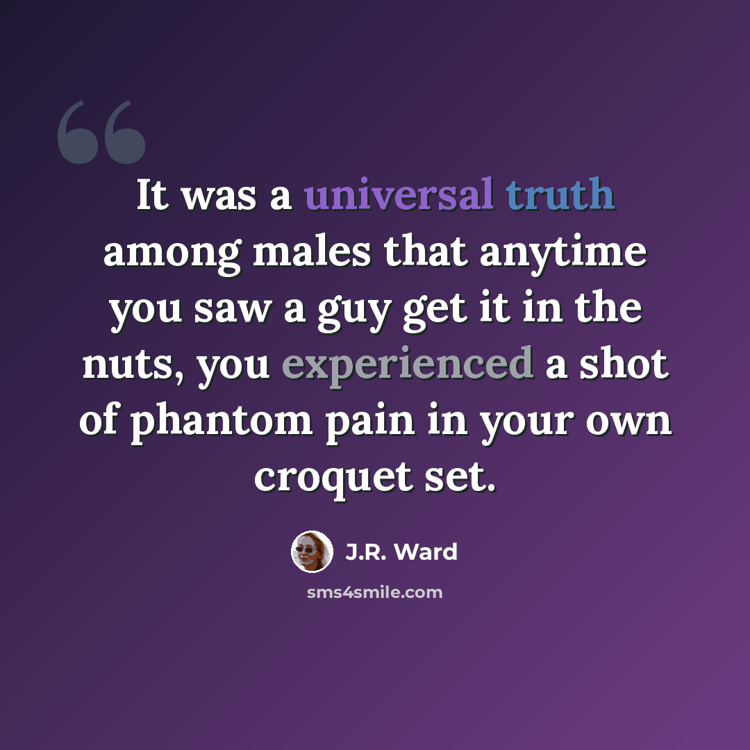 “It was a universal truth among males that anytime you saw a guy get it in the nuts, you experienced a shot of phantom pain in your own croquet set.” quote by J.R. Ward
