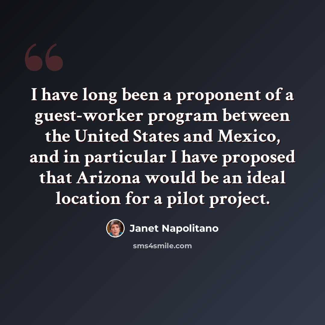 “I have long been a proponent of a guest-worker program between the United States and Mexico, and in particular I have proposed that Arizona would be an ideal location for a pilot project.” quote by Janet Napolitano