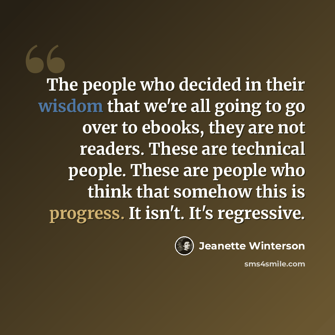 “The people who decided in their wisdom that we're all going to go over to ebooks, they are not readers. These are technical people. These are people who think that somehow this is progress. It isn't. It's regressive.” quote by Jeanette Winterson