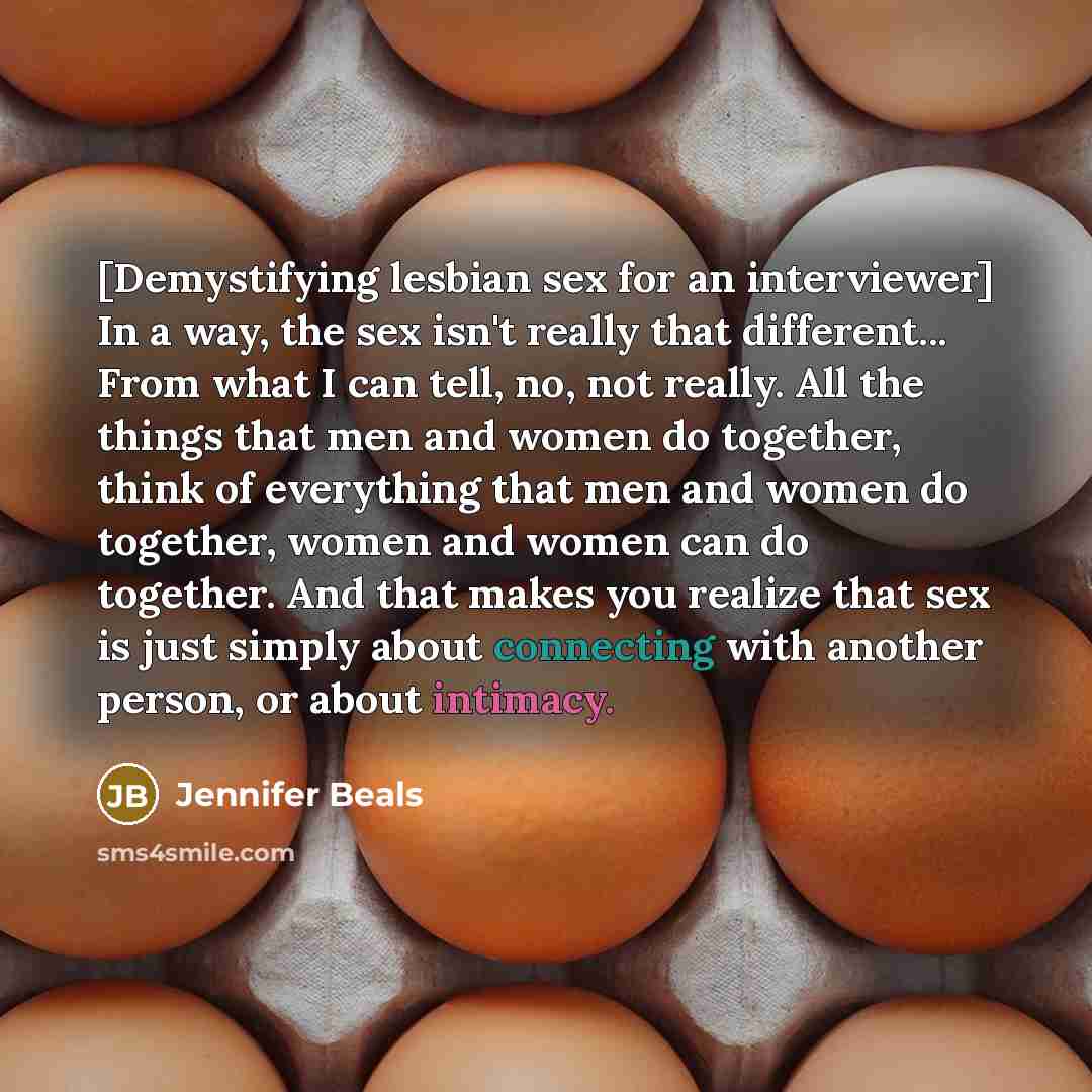 “[Demystifying lesbian sex for an interviewer] In a way, the sex isn't really that different... From what I can tell, no, not really. All the things that men and women do together, think of everything that men and women do together, women and women can do together. And that makes you realize that…” quote by Jennifer Beals
