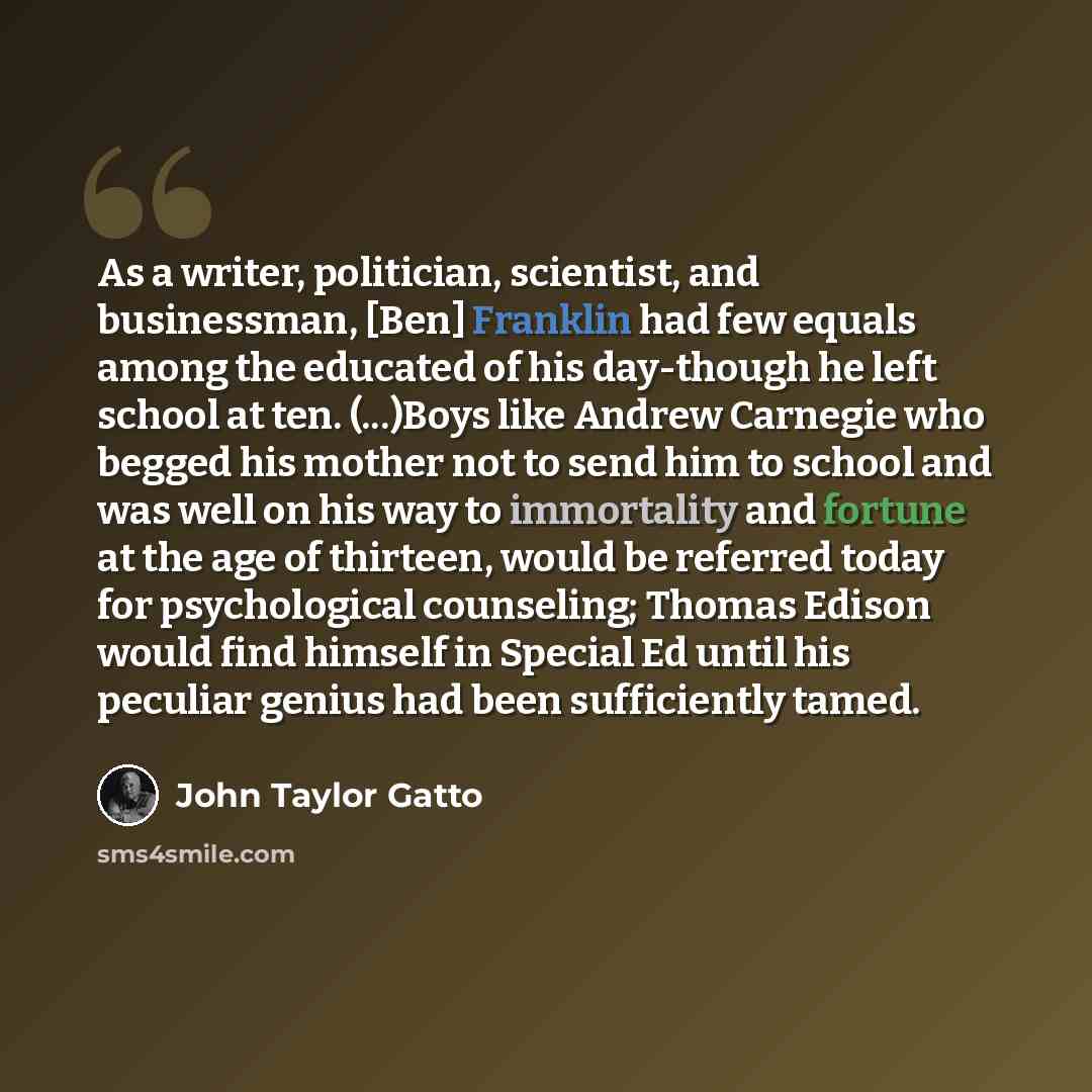 “As a writer, politician, scientist, and businessman, [Ben] Franklin had few equals among the educated of his day-though he left school at ten. (...)Boys like Andrew Carnegie who begged his mother not to send him to school and was well on his way to immortality and fortune at the age of thirteen…” quote by John Taylor Gatto