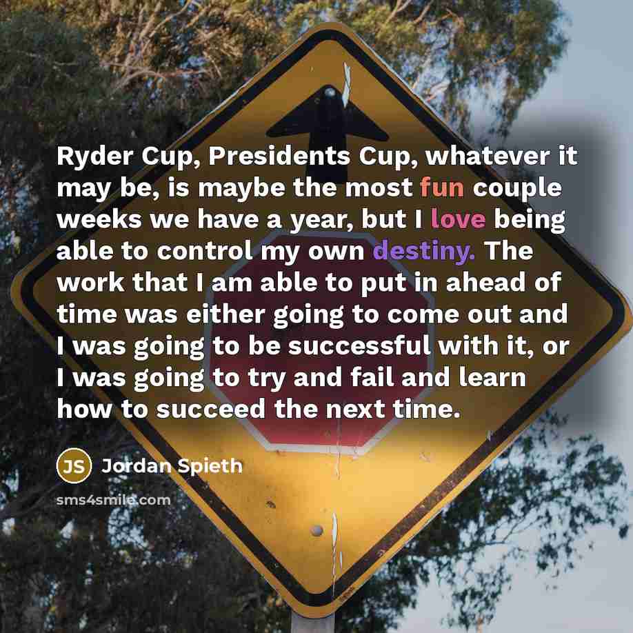 “Ryder Cup, Presidents Cup, whatever it may be, is maybe the most fun couple weeks we have a year, but I love being able to control my own destiny. The work that I am able to put in ahead of time was either going to come out and I was going to be successful with it, or I was going to try and fail…” quote by Jordan Spieth