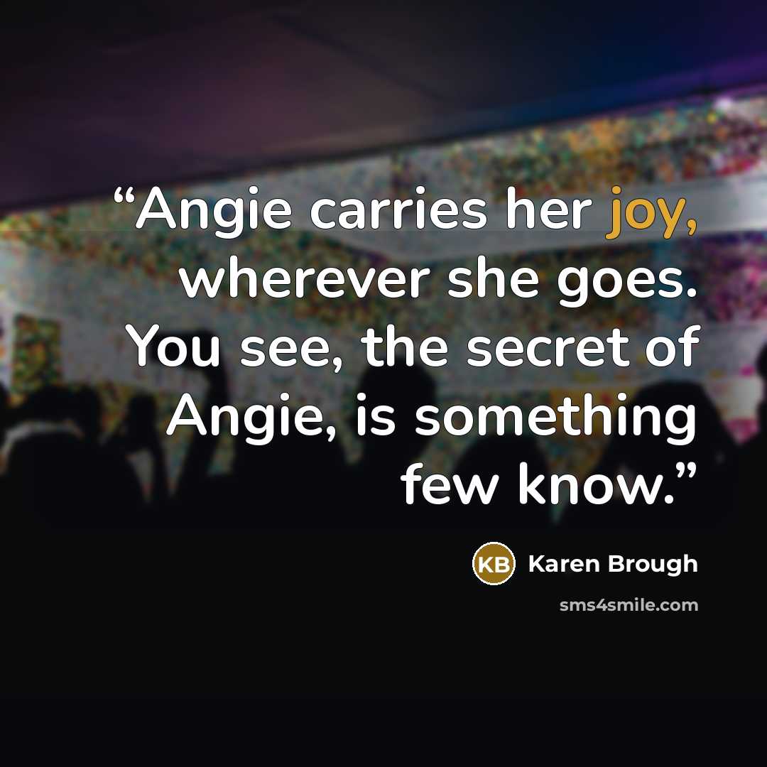 “Angie carries her joy, wherever she goes. You see, the secret of Angie, is something few know.” quote by Karen Brough