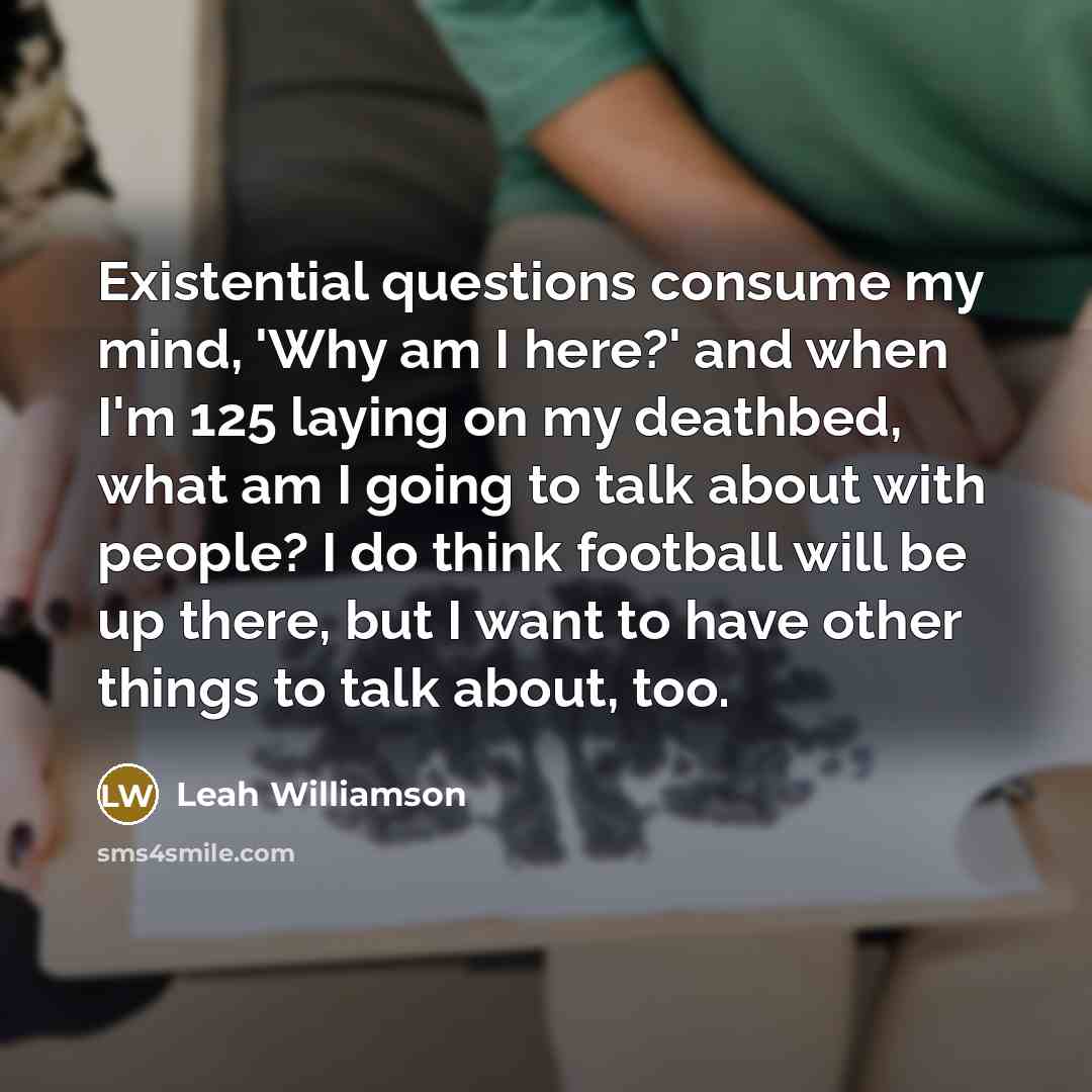 “Existential questions consume my mind, 'Why am I here?' and when I'm 125 laying on my deathbed, what am I going to talk about with people? I do think football will be up there, but I want to have other things to talk about, too.” quote by Leah Williamson