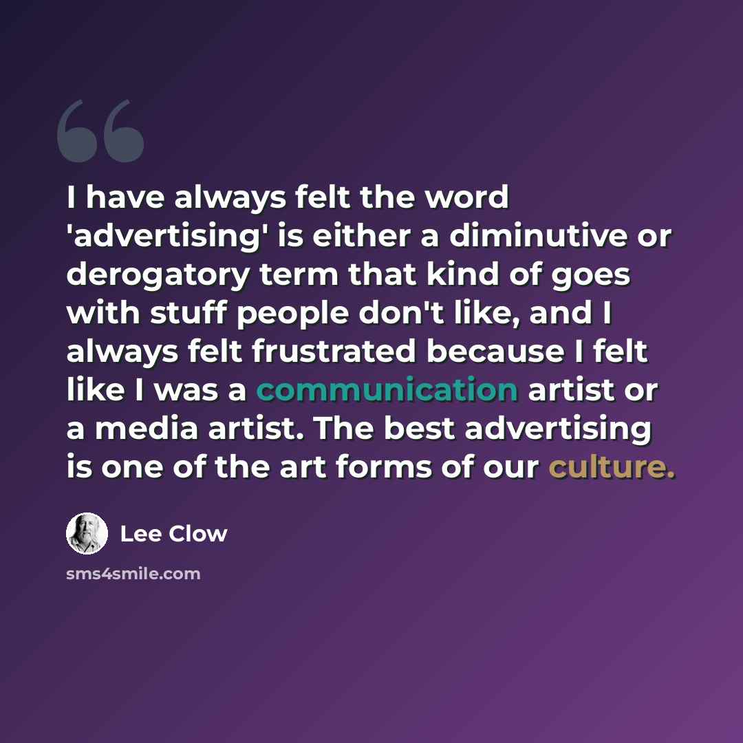 “I have always felt the word 'advertising' is either a diminutive or derogatory term that kind of goes with stuff people don't like, and I always felt frustrated because I felt like I was a communication artist or a media artist. The best advertising is one of the art forms of our culture.” quote by Lee Clow