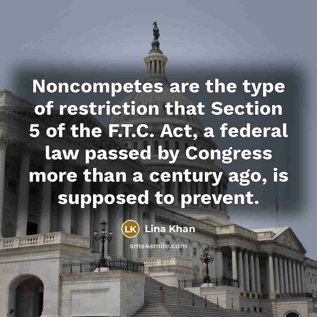 “Noncompetes are the type of restriction that Section 5 of the F.T.C. Act, a federal law passed by Congress more than a century ago, is supposed to prevent.” quote by Lina Khan