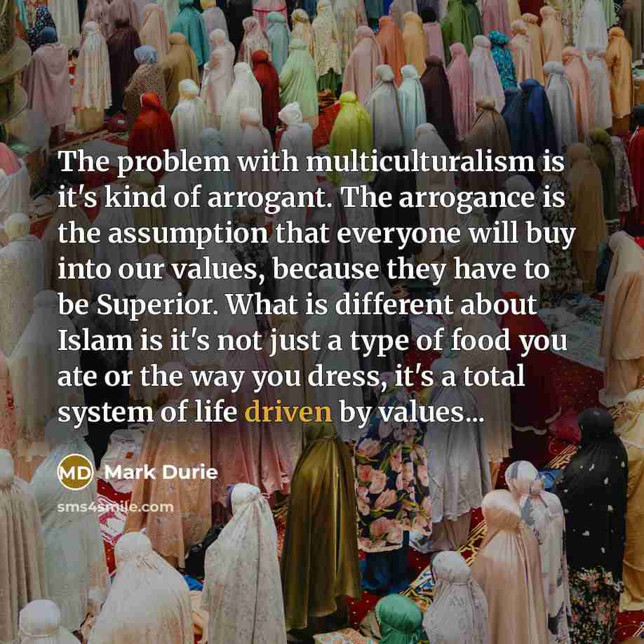 “The problem with multiculturalism is it's kind of arrogant. The arrogance is the assumption that everyone will buy into our values, because they have to be Superior. What is different about Islam is it's not just a type of food you ate or the way you dress, it's a total system of life driven by…” quote by Mark Durie