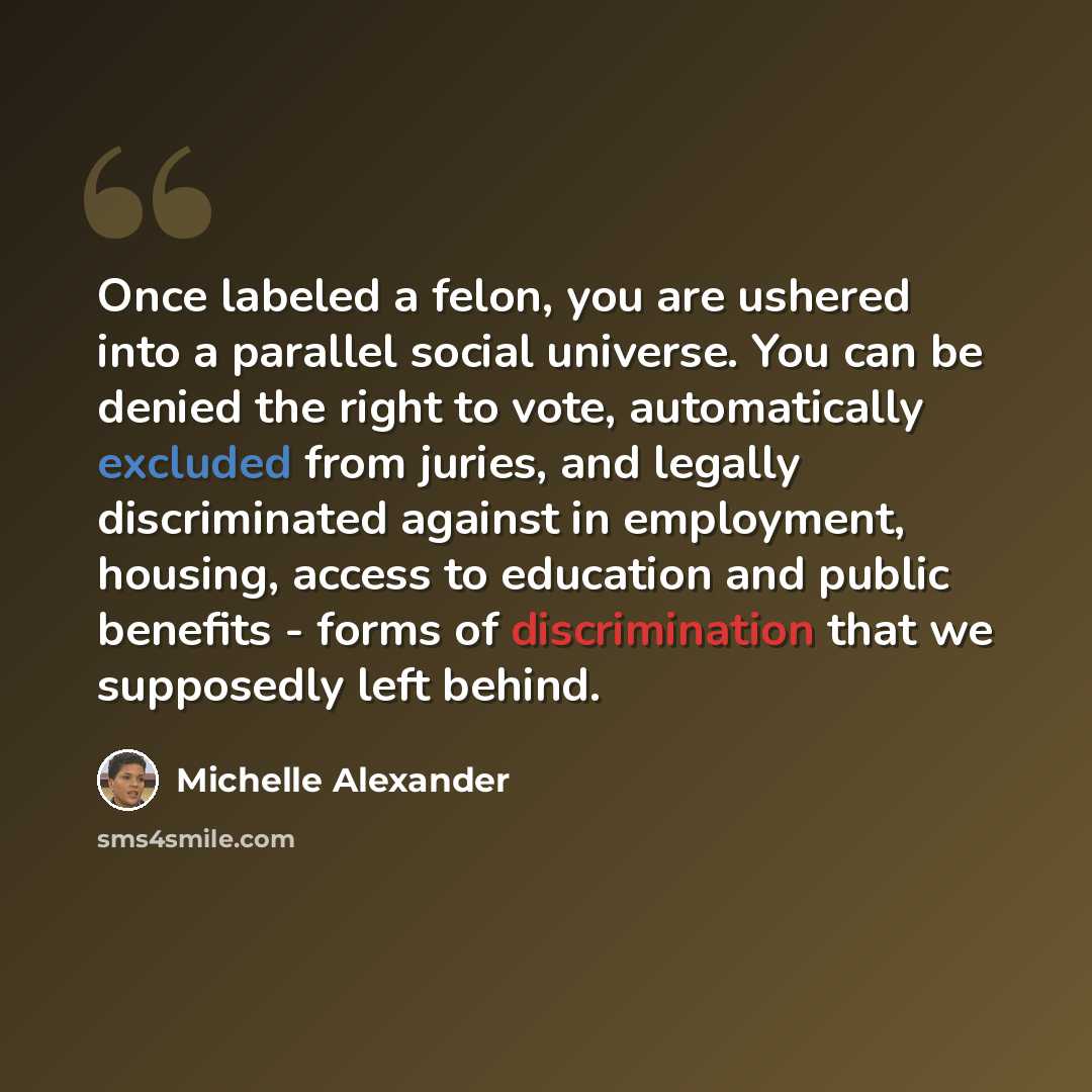 “Once labeled a felon, you are ushered into a parallel social universe. You can be denied the right to vote, automatically excluded from juries, and legally discriminated against in employment, housing, access to education and public benefits - forms of discrimination that we supposedly left behind.” quote by Michelle Alexander