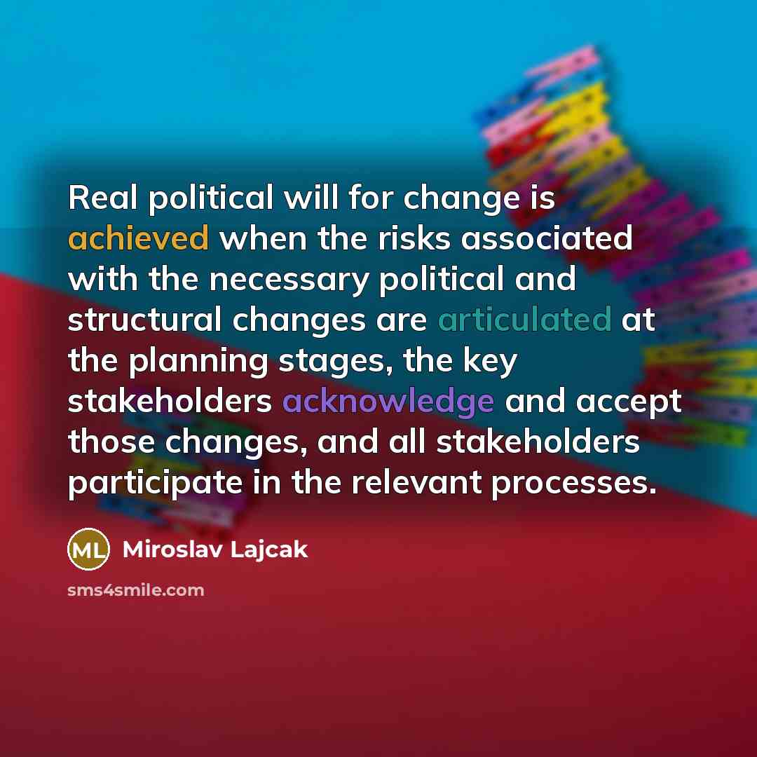 “Real political will for change is achieved when the risks associated with the necessary political and structural changes are articulated at the planning stages, the key stakeholders acknowledge and accept those changes, and all stakeholders participate in the relevant processes.” quote by Miroslav Lajcak