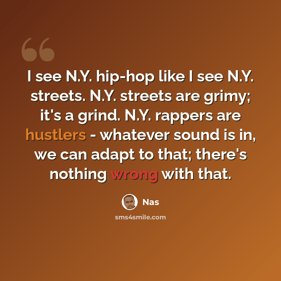 “I see N.Y. hip-hop like I see N.Y. streets. N.Y. streets are grimy; it's a grind. N.Y. rappers are hustlers - whatever sound is in, we can adapt to that; there's nothing wrong with that.” quote by Nas