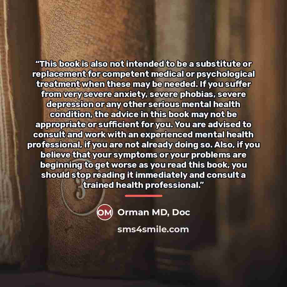 “This book is also not intended to be a substitute or replacement for competent medical or psychological treatment when these may be needed. If you suffer from very severe anxiety, severe phobias, severe depression or any other serious mental health condition, the advice in this book may not be…” quote by Anonymous