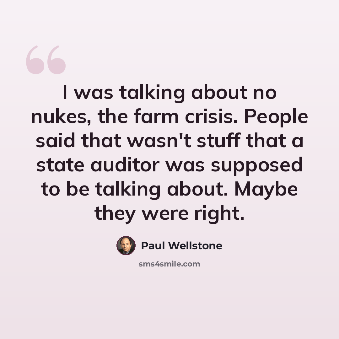 “I was talking about no nukes, the farm crisis. People said that wasn't stuff that a state auditor was supposed to be talking about. Maybe they were right.” quote by Paul Wellstone