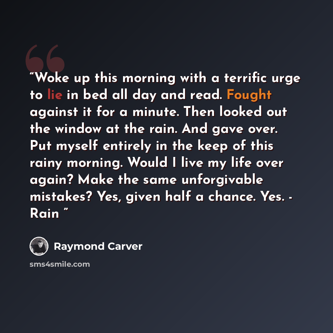 “Woke up this morning with a terrific urge to lie in bed all day and read. Fought against it for a minute. Then looked out the window at the rain. And gave over. Put myself entirely in the keep of this rainy morning. Would I live my life over again? Make the same unforgivable mistakes? Yes, given…” quote by Raymond Carver