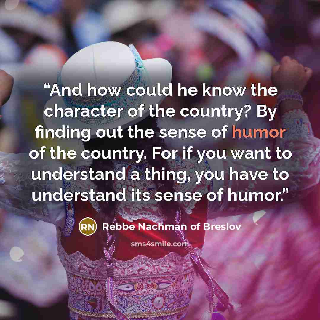 “And how could he know the character of the country? By finding out the sense of humor of the country. For if you want to understand a thing, you have to understand its sense of humor.” quote by Rebbe Nachman of Breslov
