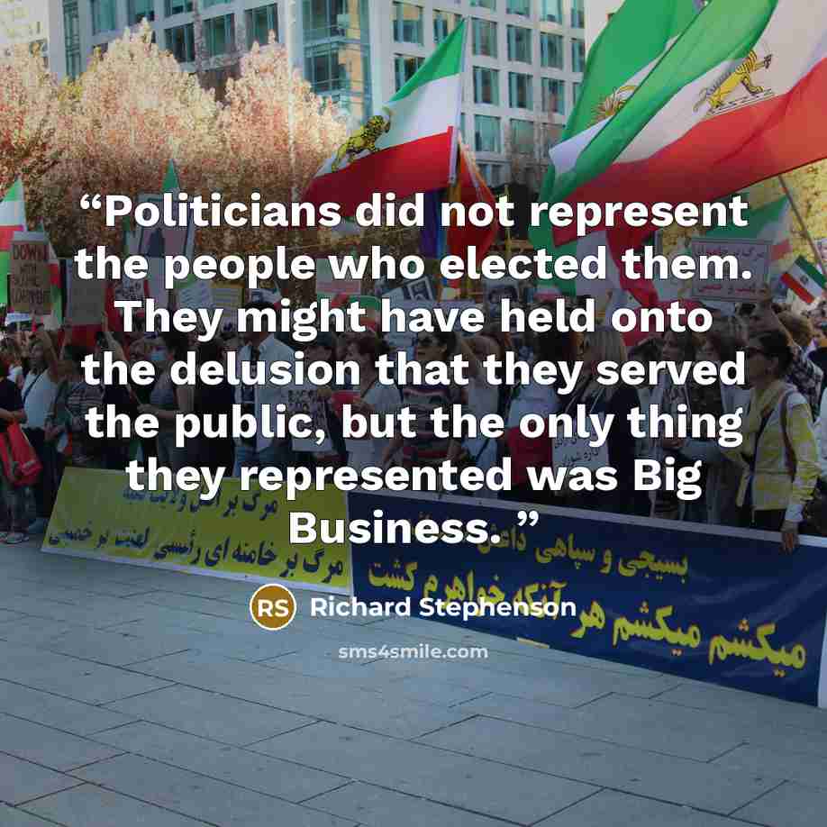“Politicians did not represent the people who elected them. They might have held onto the delusion that they served the public, but the only thing they represented was Big Business.” quote by Richard Stephenson