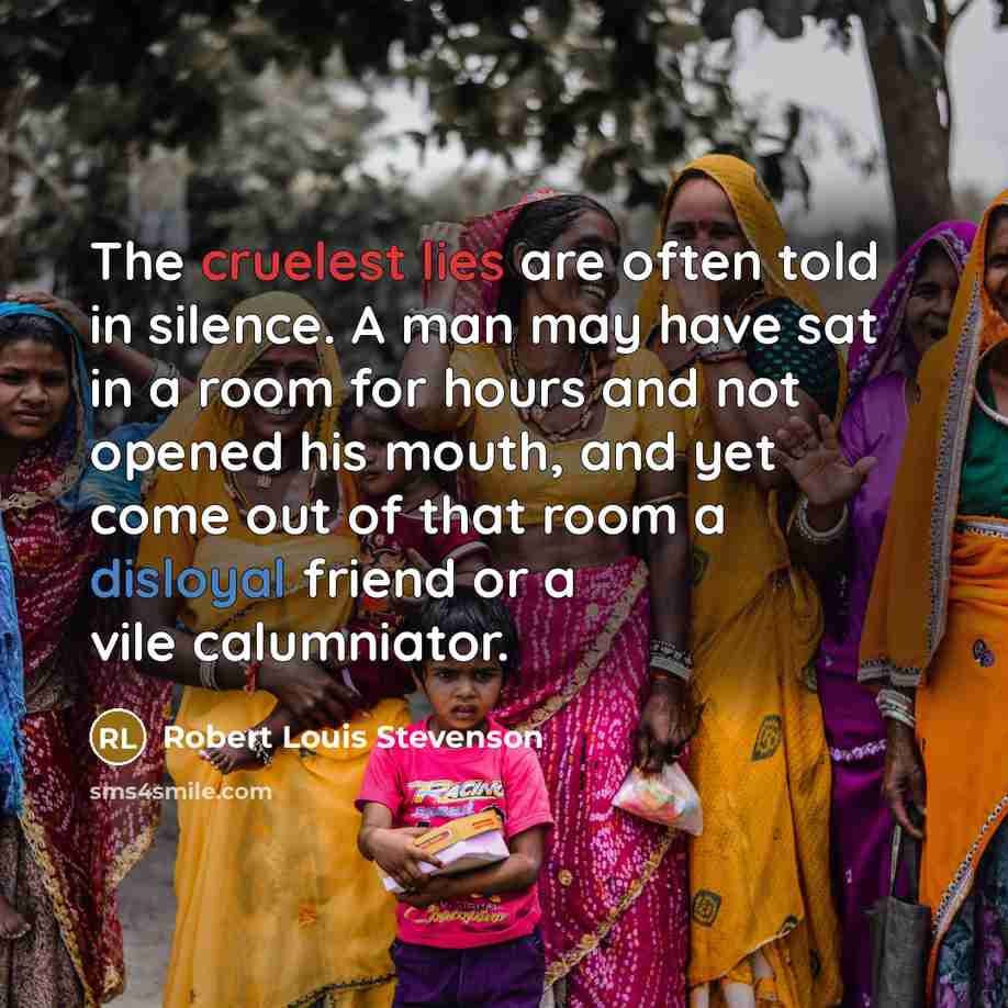 “The cruelest lies are often told in silence. A man may have sat in a room for hours and not opened his mouth, and yet come out of that room a disloyal friend or a vile calumniator.” quote by Robert Louis Stevenson