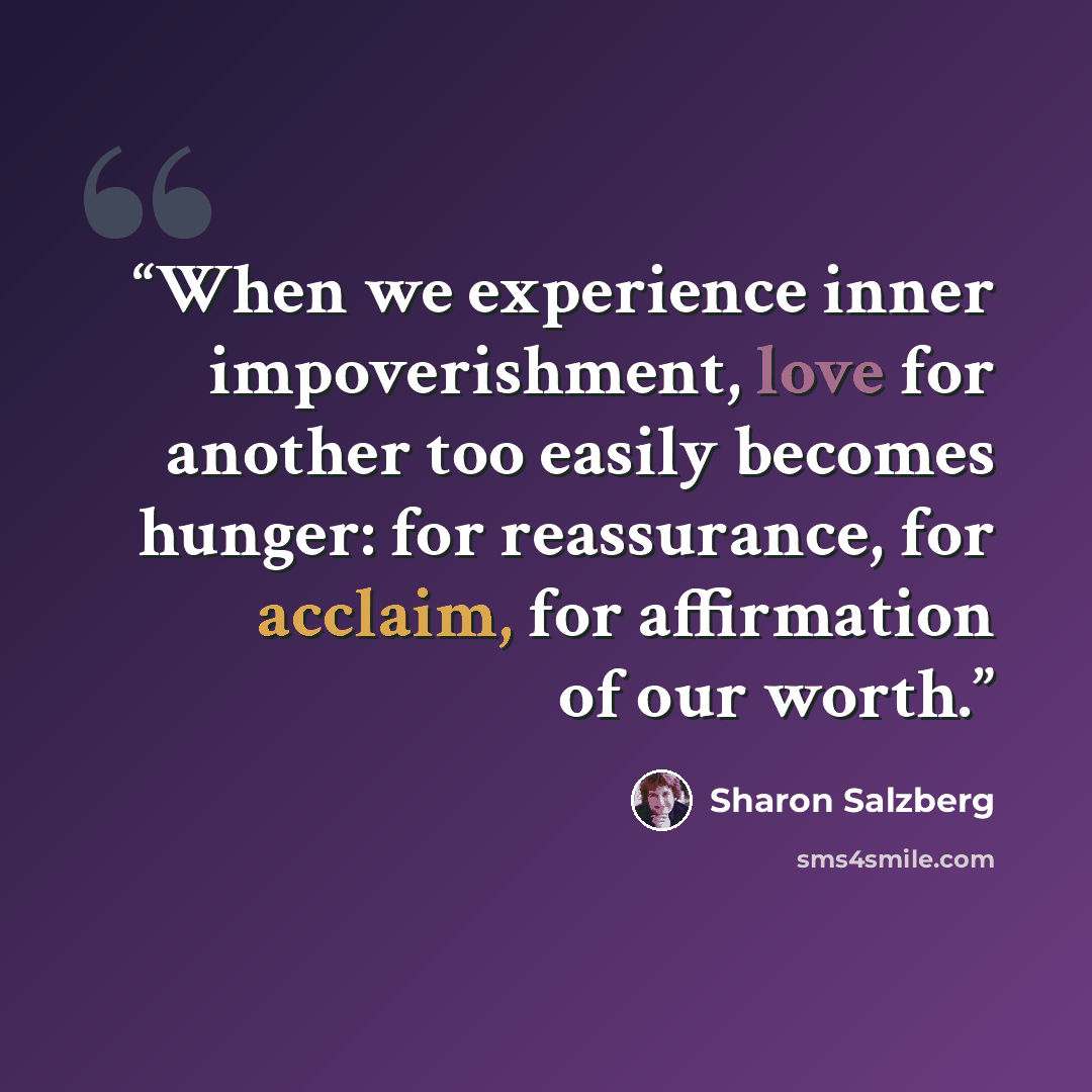 “When we experience inner impoverishment, love for another too easily becomes hunger: for reassurance, for acclaim, for affirmation of our worth.” quote by Sharon Salzberg