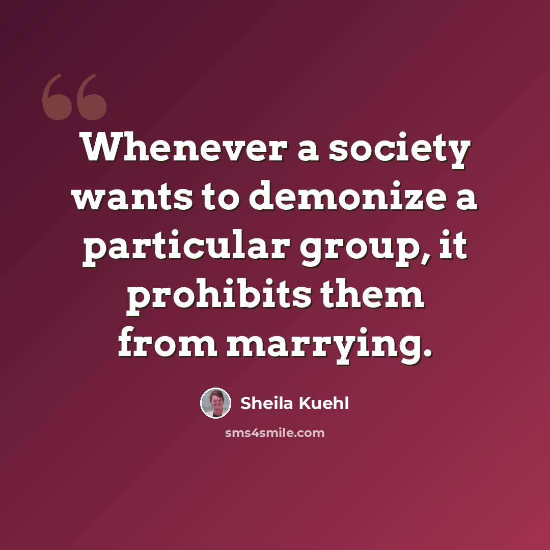 “Whenever a society wants to demonize a particular group, it prohibits them from marrying.” quote by Sheila Kuehl