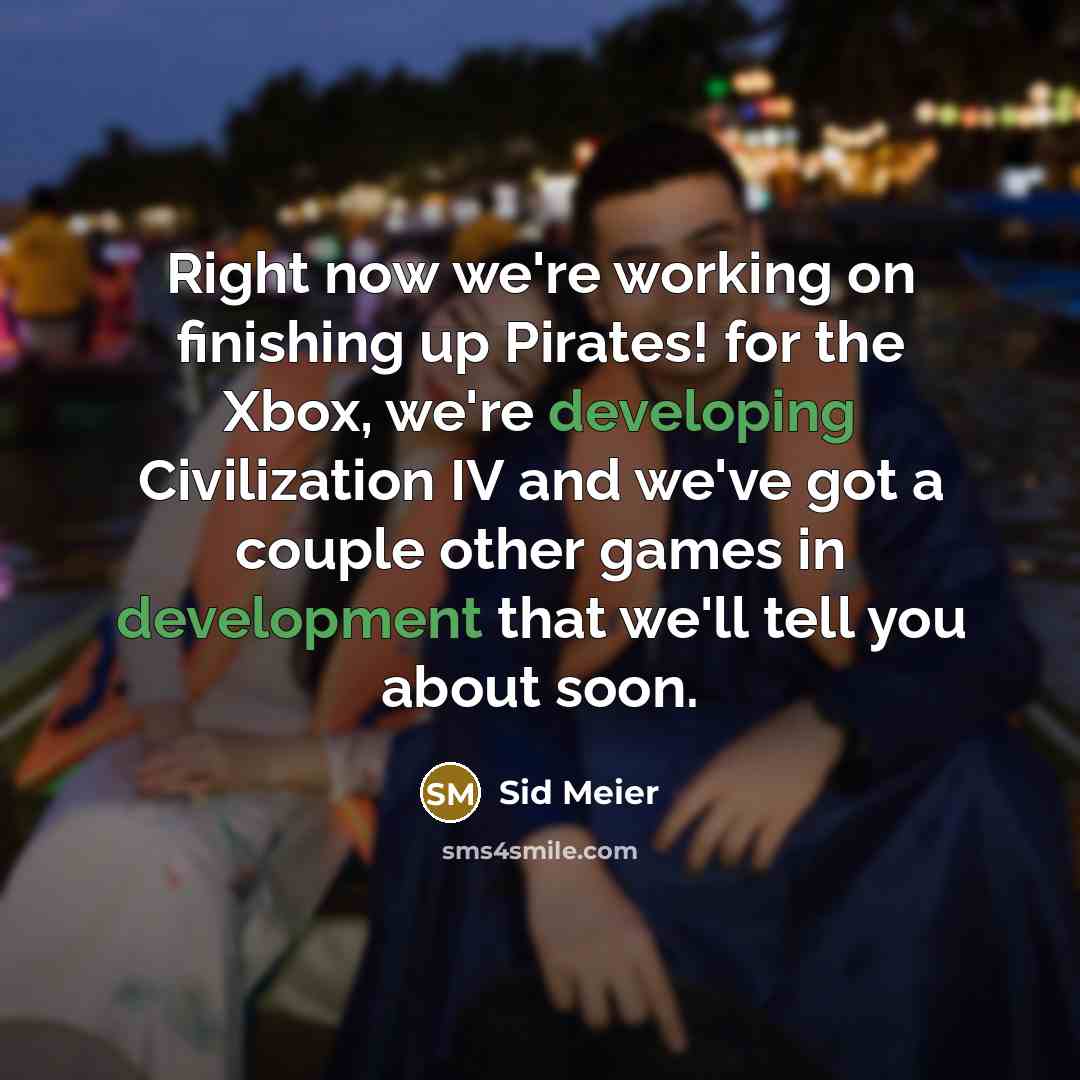 “Right now we're working on finishing up Pirates! for the Xbox, we're developing Civilization IV and we've got a couple other games in development that we'll tell you about soon.” quote by Sid Meier