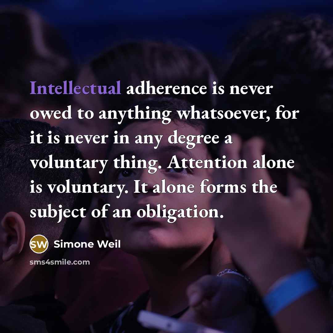 “Intellectual adherence is never owed to anything whatsoever, for it is never in any degree a voluntary thing. Attention alone is voluntary. It alone forms the subject of an obligation.” quote by Simone Weil