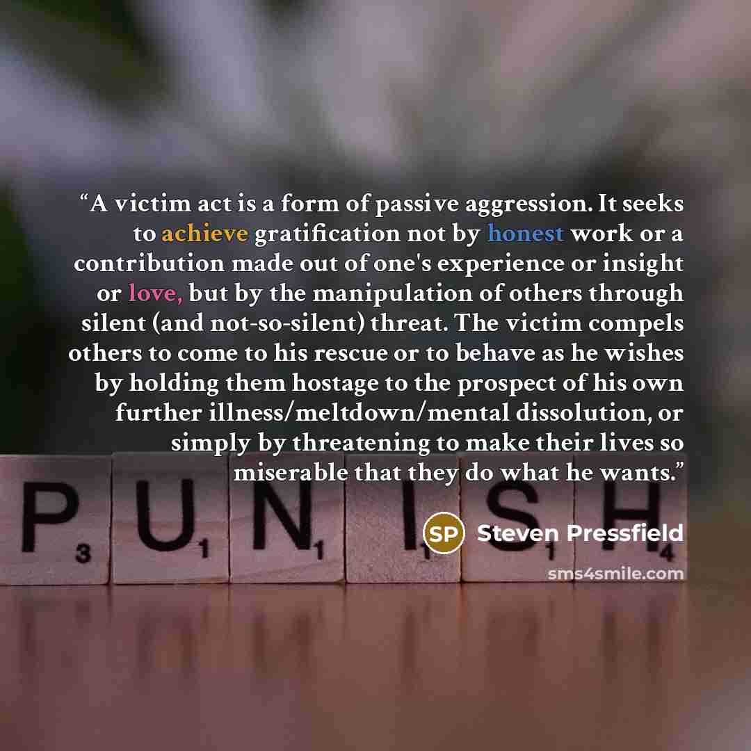 “A victim act is a form of passive aggression. It seeks to achieve gratification not by honest work or a contribution made out of one's experience or insight or love, but by the manipulation of others through silent (and not-so-silent) threat. The victim compels others to come to his rescue or to…” quote by Steven Pressfield