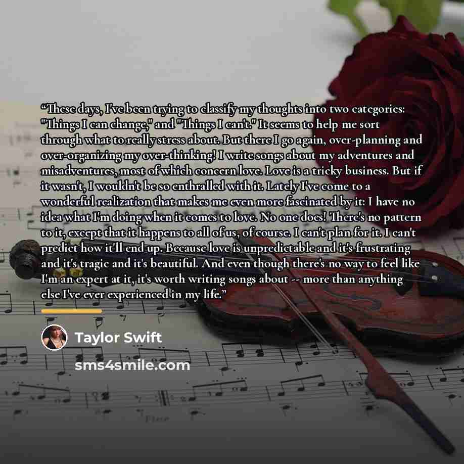 “These days, I've been trying to classify my thoughts into two categories: "Things I can change," and "Things I can't." It seems to help me sort through what to really stress about. But there I go again, over-planning and over-organizing my over-thinking! I write songs about my adventures and…” quote by Taylor Swift