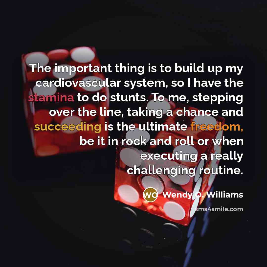 “The important thing is to build up my cardiovascular system, so I have the stamina to do stunts. To me, stepping over the line, taking a chance and succeeding is the ultimate freedom, be it in rock and roll or when executing a really challenging routine.” quote by Wendy O. Williams