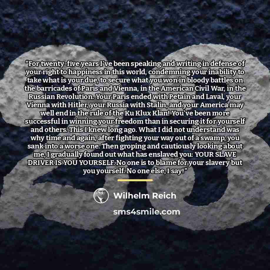 “For twenty-five years I've been speaking and writing in defense of your right to happiness in this world, condemning your inability to take what is your due, to secure what you won in bloody battles on the barricades of Paris and Vienna, in the American Civil War, in the Russian Revolution. Your…” quote by Wilhelm Reich