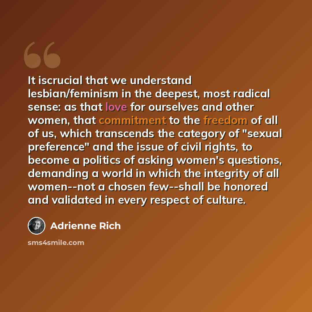 “It iscrucial that we understand lesbian/feminism in the deepest, most radical sense: as that love for ourselves and other women, that commitment to the freedom of all of us, which transcends the category of "sexual preference" and the issue of civil rights, to become a politics of asking women's…” quote by Adrienne Rich