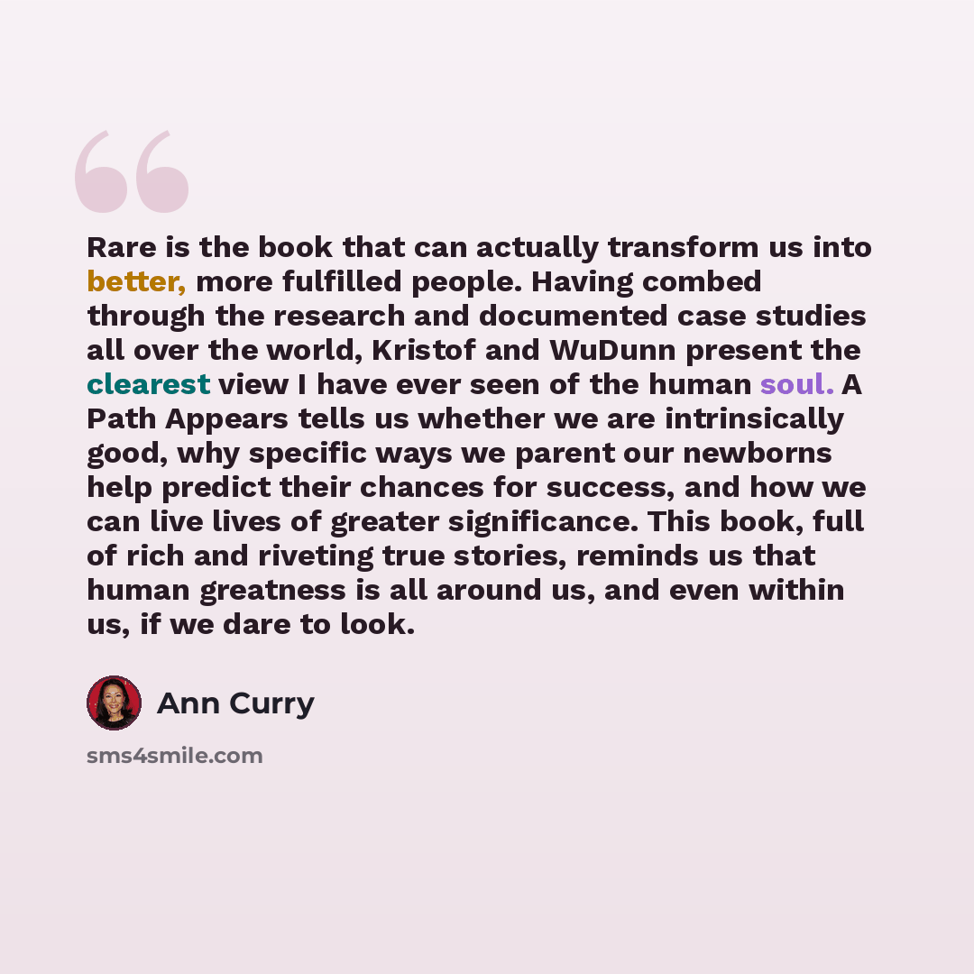 “Rare is the book that can actually transform us into better, more fulfilled people. Having combed through the research and documented case studies all over the world, Kristof and WuDunn present the clearest view I have ever seen of the human soul. A Path Appears tells us whether we are…” quote by Ann Curry