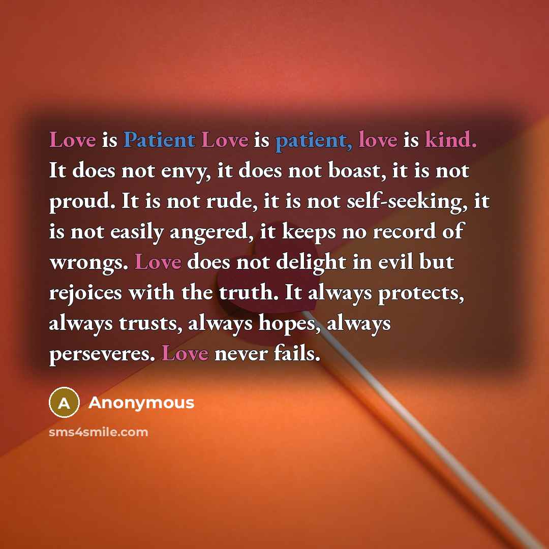 “Love is Patient Love is patient, love is kind. It does not envy, it does not boast, it is not proud. It is not rude, it is not self-seeking, it is not easily angered, it keeps no record of wrongs. Love does not delight in evil but rejoices with the truth. It always protects, always trusts, always…” quote by Anonymous