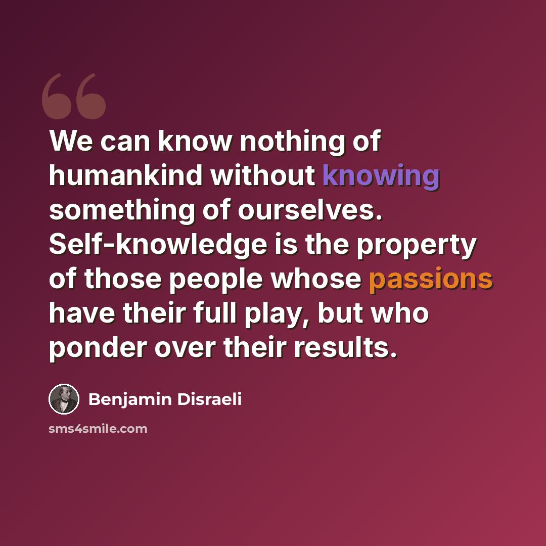 “We can know nothing of humankind without knowing something of ourselves. Self-knowledge is the property of those people whose passions have their full play, but who ponder over their results.” quote by Benjamin Disraeli