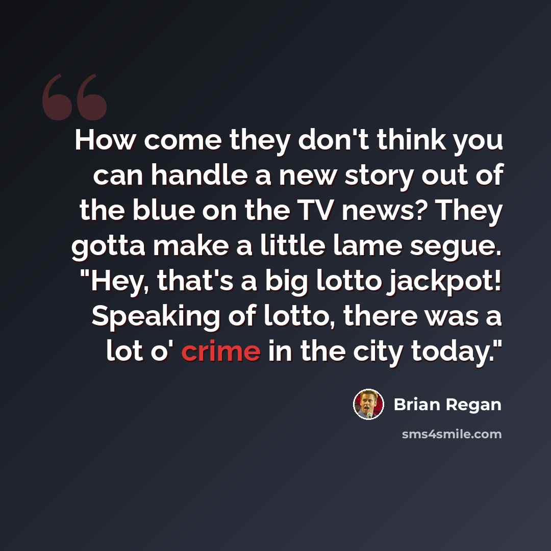 “How come they don't think you can handle a new story out of the blue on the TV news? They gotta make a little lame segue. "Hey, that's a big lotto jackpot! Speaking of lotto, there was a lot o' crime in the city today."” quote by Brian Regan