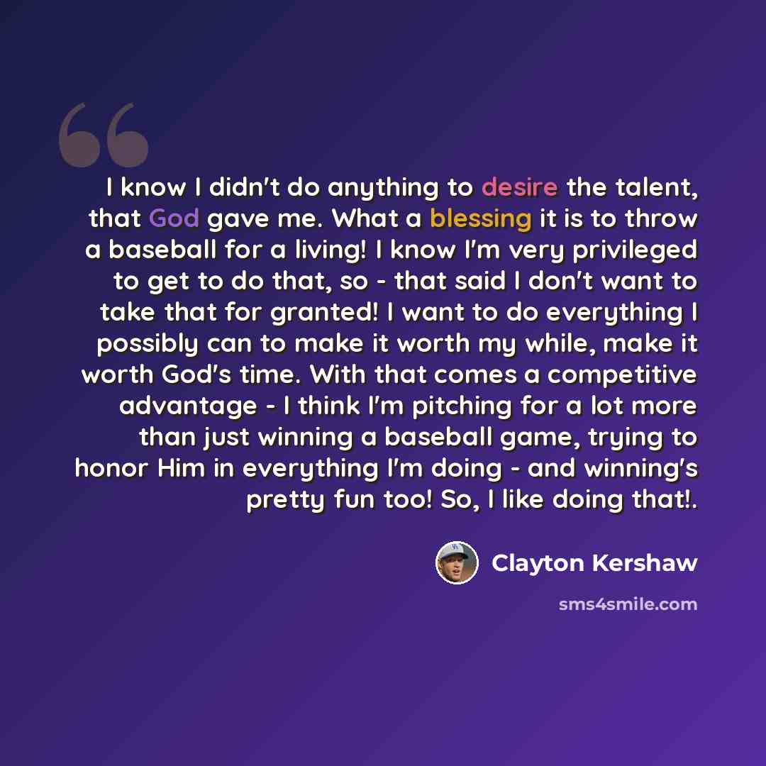 “I know I didn't do anything to desire the talent, that God gave me. What a blessing it is to throw a baseball for a living! I know I'm very privileged to get to do that, so - that said I don't want to take that for granted! I want to do everything I possibly can to make it worth my while, make it…” quote by Clayton Kershaw