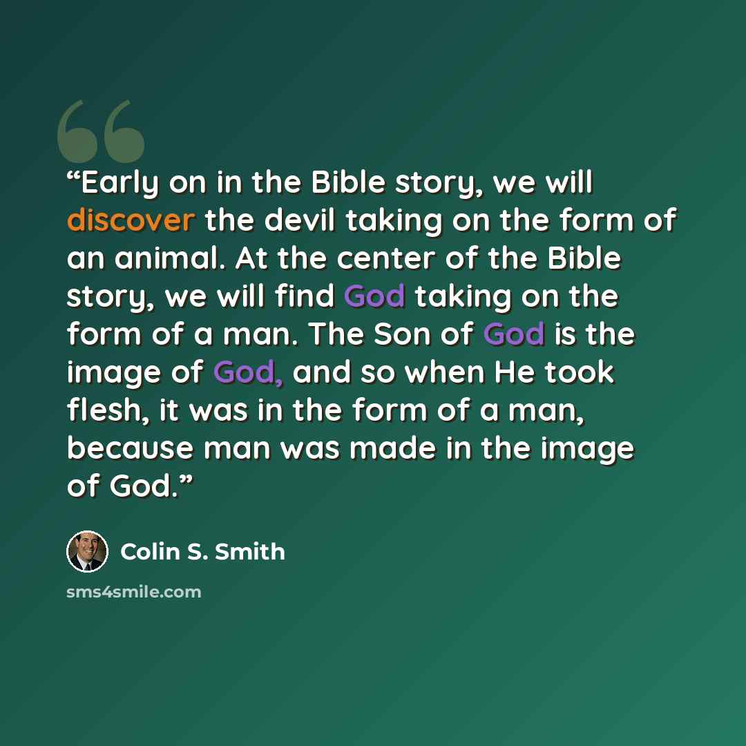 “Early on in the Bible story, we will discover the devil taking on the form of an animal. At the center of the Bible story, we will find God taking on the form of a man. The Son of God is the image of God, and so when He took flesh, it was in the form of a man, because man was made in the image of…” quote by Colin S. Smith